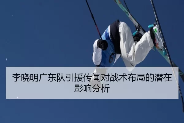 李晓明广东队引援传闻对战术布局的潜在影响分析